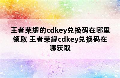 王者荣耀的cdkey兑换码在哪里领取 王者荣耀cdkey兑换码在哪获取